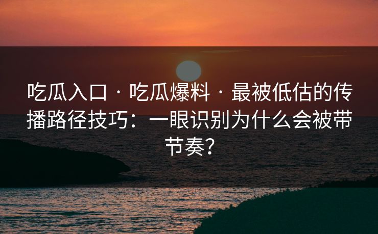 吃瓜入口 · 吃瓜爆料 · 最被低估的传播路径技巧：一眼识别为什么会被带节奏？