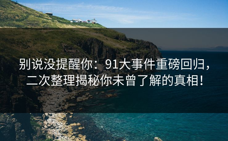 别说没提醒你：91大事件重磅回归，二次整理揭秘你未曾了解的真相！