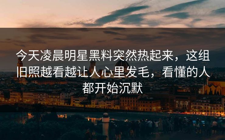今天凌晨明星黑料突然热起来，这组旧照越看越让人心里发毛，看懂的人都开始沉默