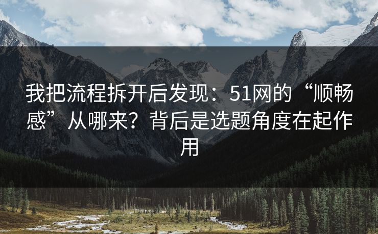 我把流程拆开后发现：51网的“顺畅感”从哪来？背后是选题角度在起作用