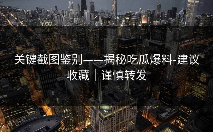 关键截图鉴别——揭秘吃瓜爆料-建议收藏｜谨慎转发
