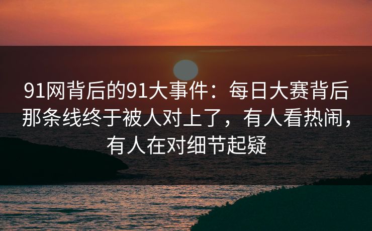 91网背后的91大事件：每日大赛背后那条线终于被人对上了，有人看热闹，有人在对细节起疑