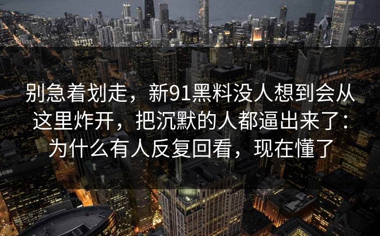 别急着划走，新91黑料没人想到会从这里炸开，把沉默的人都逼出来了：为什么有人反复回看，现在懂了