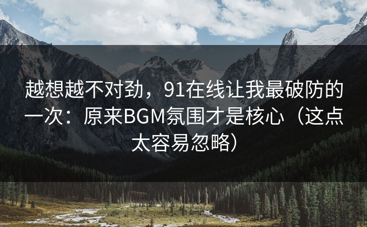 越想越不对劲，91在线让我最破防的一次：原来BGM氛围才是核心（这点太容易忽略）