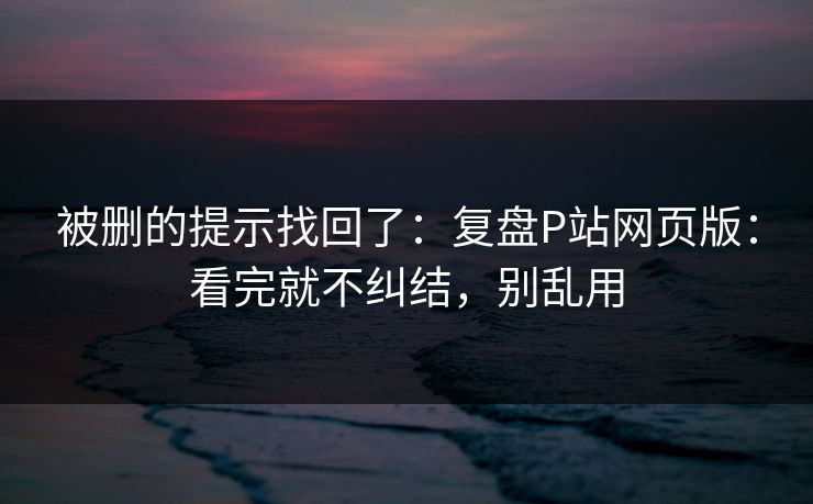 被删的提示找回了：复盘P站网页版：看完就不纠结，别乱用