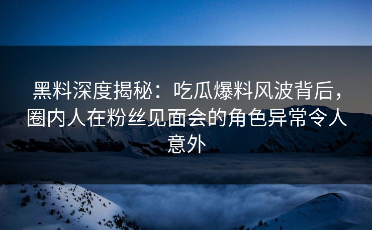 黑料深度揭秘：吃瓜爆料风波背后，圈内人在粉丝见面会的角色异常令人意外