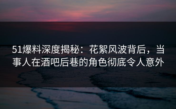 51爆料深度揭秘：花絮风波背后，当事人在酒吧后巷的角色彻底令人意外