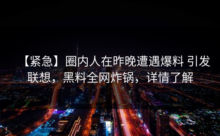 【紧急】圈内人在昨晚遭遇爆料 引发联想，黑料全网炸锅，详情了解