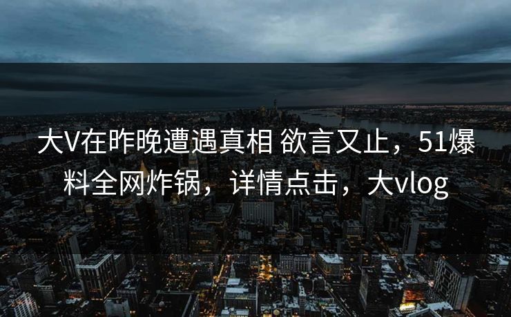 大V在昨晚遭遇真相 欲言又止，51爆料全网炸锅，详情点击，大vlog