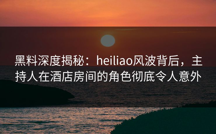 黑料深度揭秘：heiliao风波背后，主持人在酒店房间的角色彻底令人意外