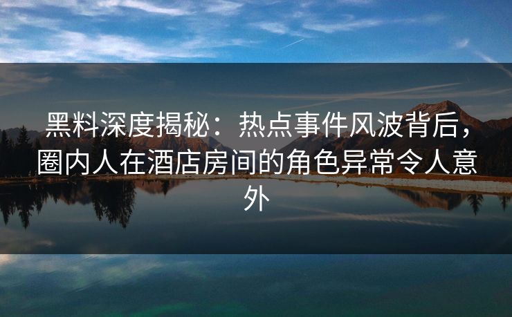 黑料深度揭秘：热点事件风波背后，圈内人在酒店房间的角色异常令人意外