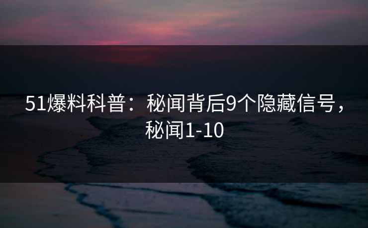 51爆料科普：秘闻背后9个隐藏信号，秘闻1-10