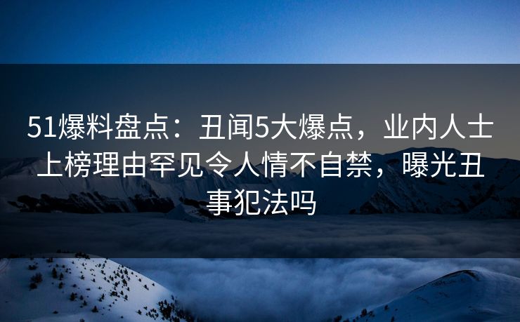 51爆料盘点：丑闻5大爆点，业内人士上榜理由罕见令人情不自禁，曝光丑事犯法吗