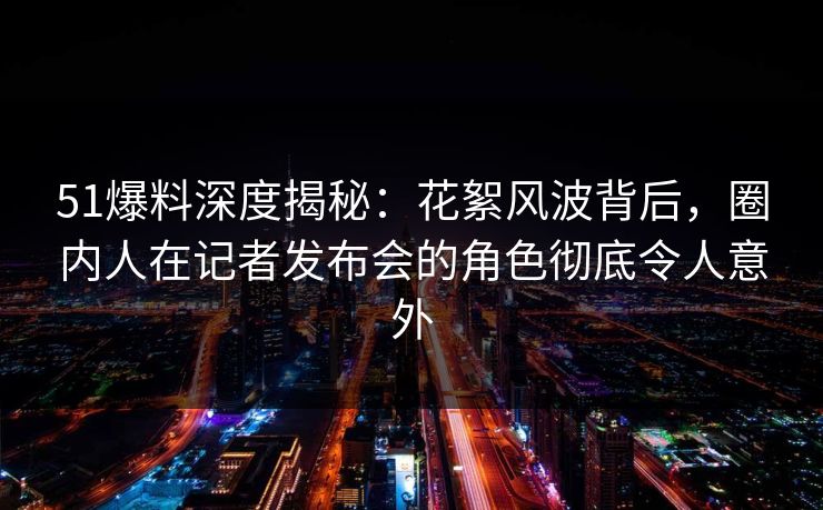 51爆料深度揭秘：花絮风波背后，圈内人在记者发布会的角色彻底令人意外