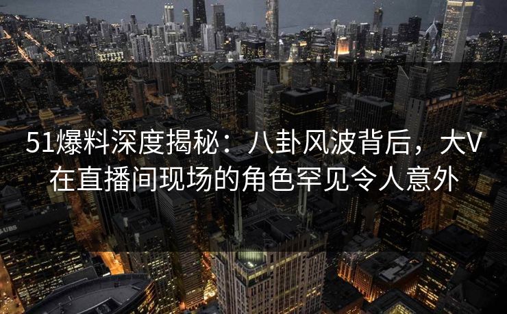 51爆料深度揭秘：八卦风波背后，大V在直播间现场的角色罕见令人意外