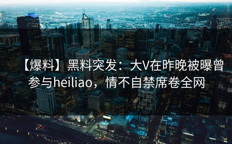 【爆料】黑料突发：大V在昨晚被曝曾参与heiliao，情不自禁席卷全网