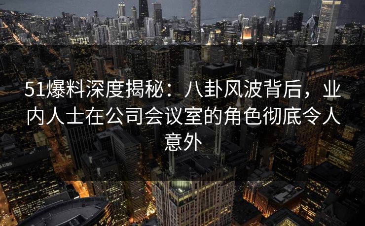 51爆料深度揭秘：八卦风波背后，业内人士在公司会议室的角色彻底令人意外