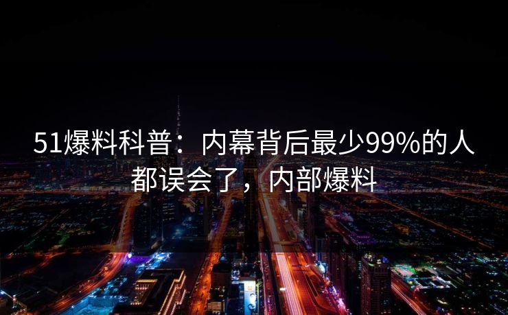 51爆料科普：内幕背后最少99%的人都误会了，内部爆料