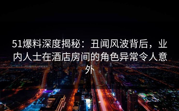 51爆料深度揭秘：丑闻风波背后，业内人士在酒店房间的角色异常令人意外