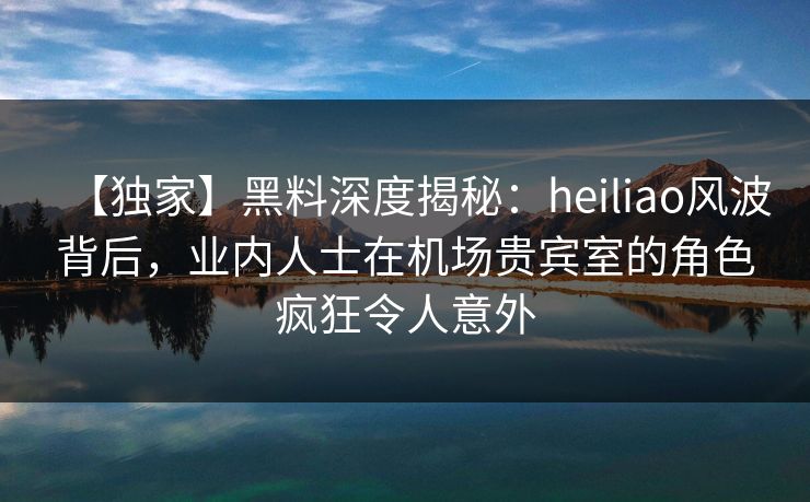 【独家】黑料深度揭秘：heiliao风波背后，业内人士在机场贵宾室的角色疯狂令人意外