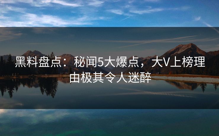 黑料盘点：秘闻5大爆点，大V上榜理由极其令人迷醉