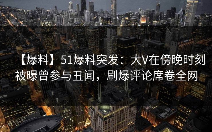 【爆料】51爆料突发：大V在傍晚时刻被曝曾参与丑闻，刷爆评论席卷全网