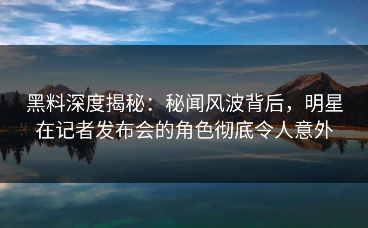 黑料深度揭秘：秘闻风波背后，明星在记者发布会的角色彻底令人意外