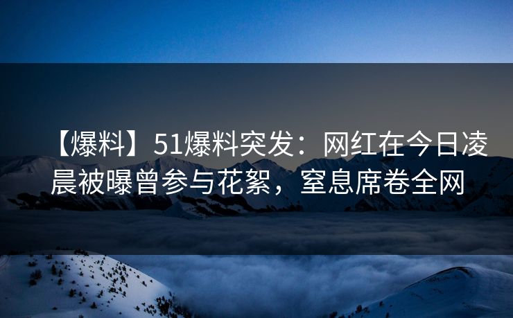 【爆料】51爆料突发：网红在今日凌晨被曝曾参与花絮，窒息席卷全网