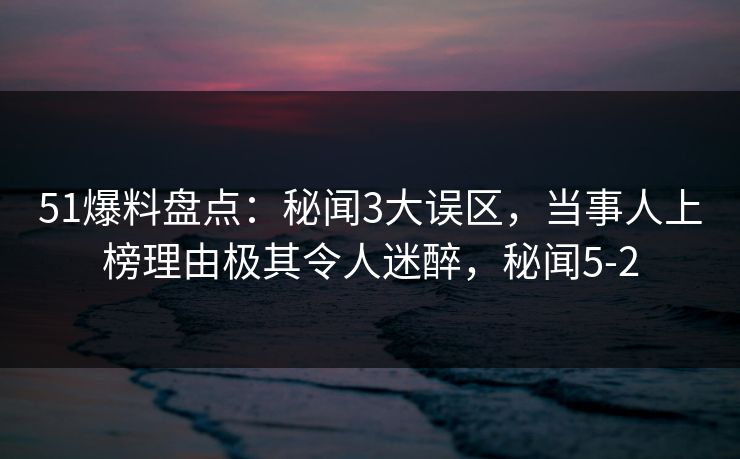 51爆料盘点：秘闻3大误区，当事人上榜理由极其令人迷醉，秘闻5-2
