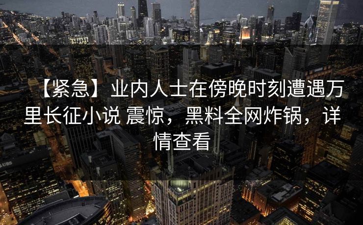 【紧急】业内人士在傍晚时刻遭遇万里长征小说 震惊，黑料全网炸锅，详情查看