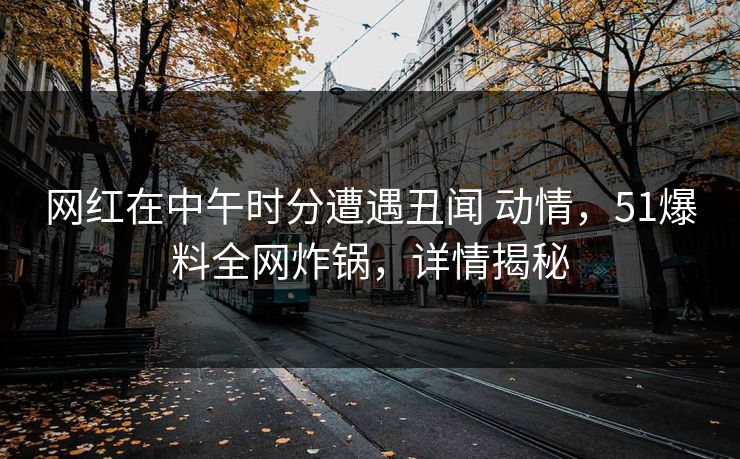 网红在中午时分遭遇丑闻 动情，51爆料全网炸锅，详情揭秘