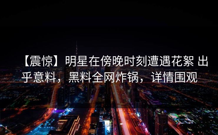【震惊】明星在傍晚时刻遭遇花絮 出乎意料，黑料全网炸锅，详情围观
