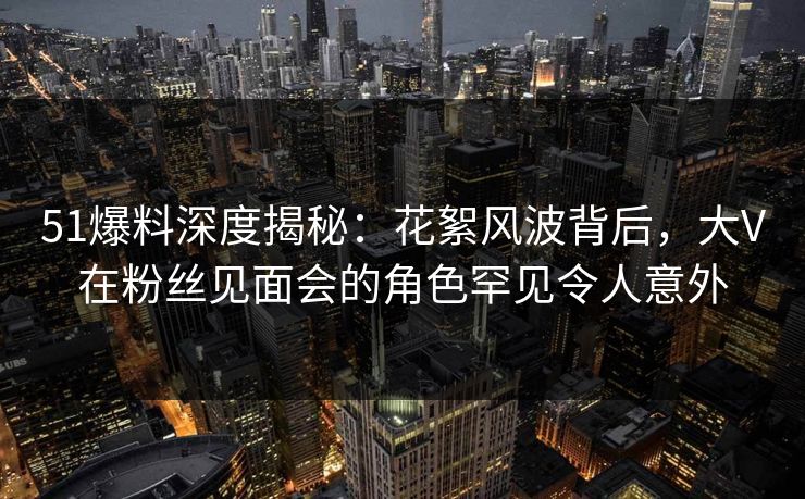 51爆料深度揭秘：花絮风波背后，大V在粉丝见面会的角色罕见令人意外