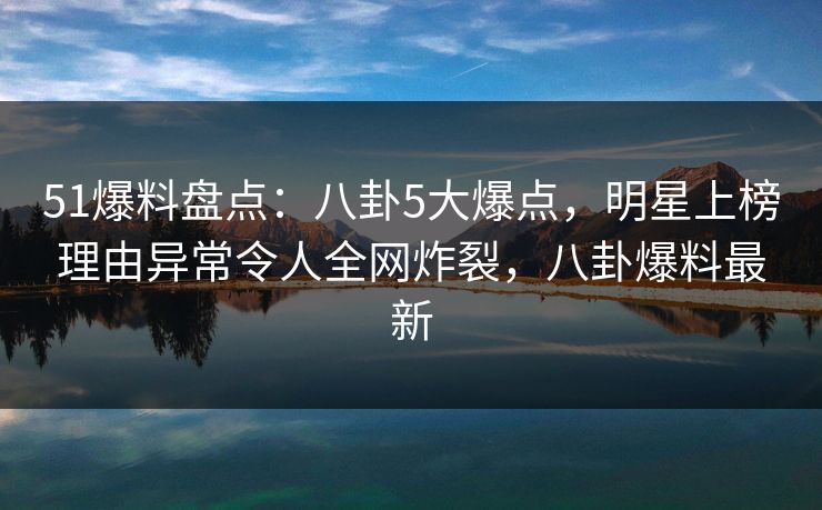 51爆料盘点：八卦5大爆点，明星上榜理由异常令人全网炸裂，八卦爆料最新
