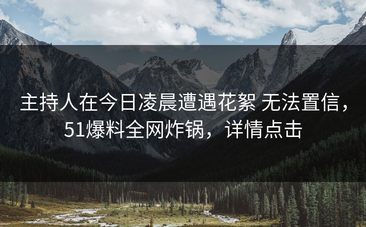 主持人在今日凌晨遭遇花絮 无法置信，51爆料全网炸锅，详情点击