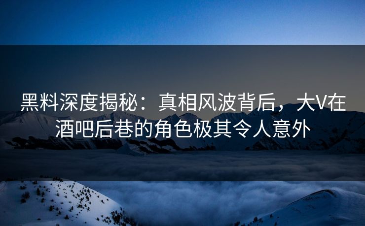 黑料深度揭秘：真相风波背后，大V在酒吧后巷的角色极其令人意外