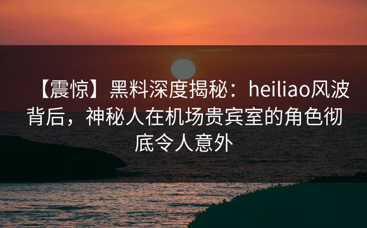 【震惊】黑料深度揭秘：heiliao风波背后，神秘人在机场贵宾室的角色彻底令人意外