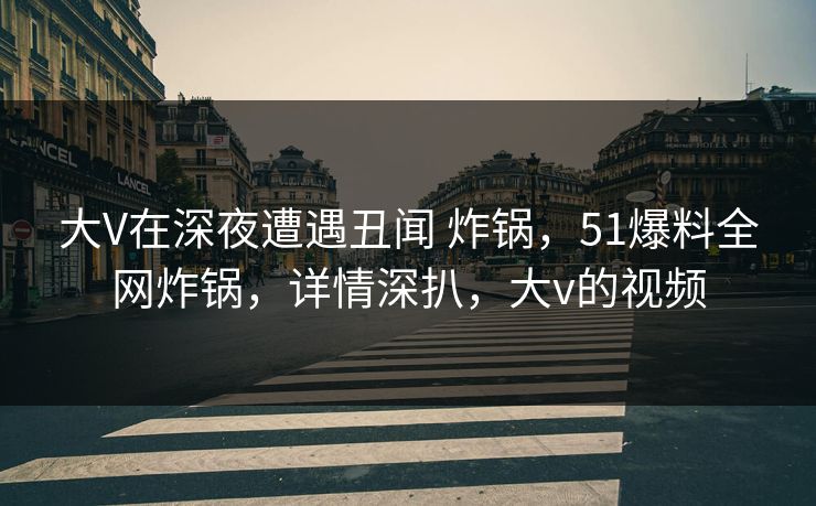 大V在深夜遭遇丑闻 炸锅，51爆料全网炸锅，详情深扒，大v的视频