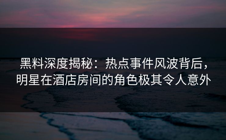 黑料深度揭秘：热点事件风波背后，明星在酒店房间的角色极其令人意外