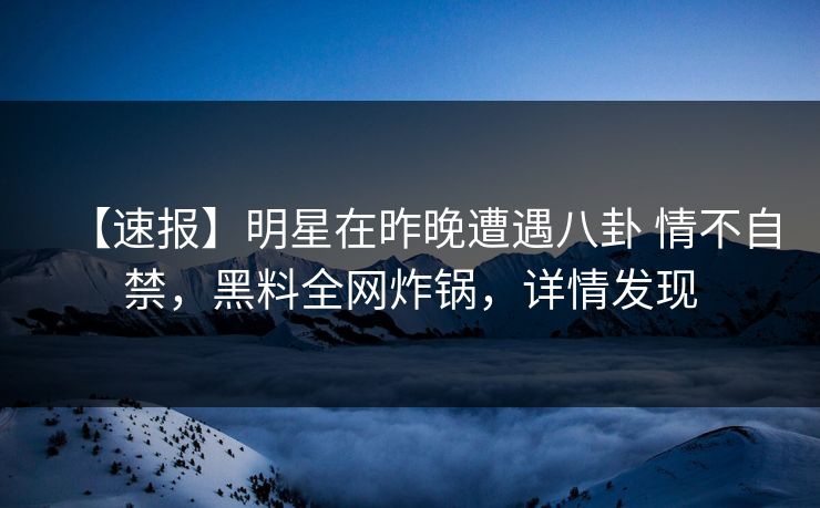 【速报】明星在昨晚遭遇八卦 情不自禁，黑料全网炸锅，详情发现