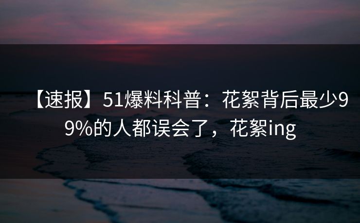 【速报】51爆料科普：花絮背后最少99%的人都误会了，花絮ing