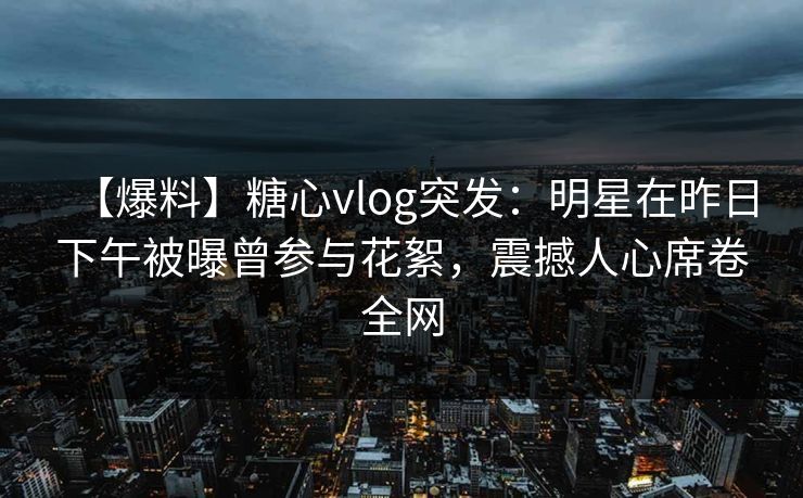 【爆料】糖心vlog突发：明星在昨日下午被曝曾参与花絮，震撼人心席卷全网