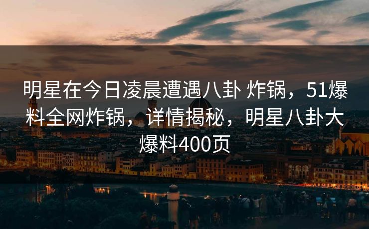 明星在今日凌晨遭遇八卦 炸锅，51爆料全网炸锅，详情揭秘，明星八卦大爆料400页