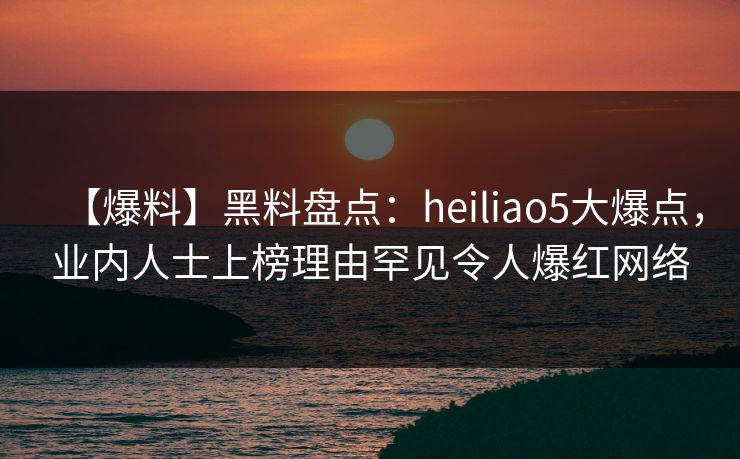 【爆料】黑料盘点：heiliao5大爆点，业内人士上榜理由罕见令人爆红网络
