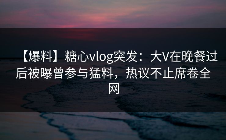 【爆料】糖心vlog突发：大V在晚餐过后被曝曾参与猛料，热议不止席卷全网