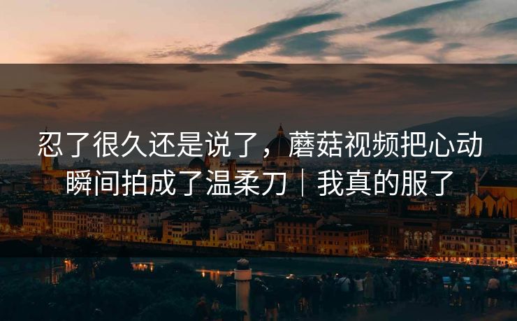 忍了很久还是说了，蘑菇视频把心动瞬间拍成了温柔刀｜我真的服了