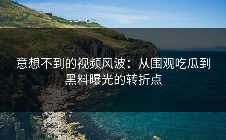 意想不到的视频风波：从围观吃瓜到黑料曝光的转折点