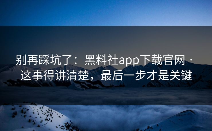 别再踩坑了：黑料社app下载官网 · 这事得讲清楚，最后一步才是关键