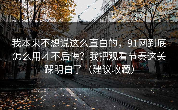 我本来不想说这么直白的，91网到底怎么用才不后悔？我把观看节奏这关踩明白了（建议收藏）