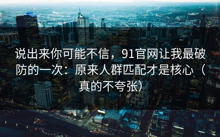 说出来你可能不信，91官网让我最破防的一次：原来人群匹配才是核心（真的不夸张）